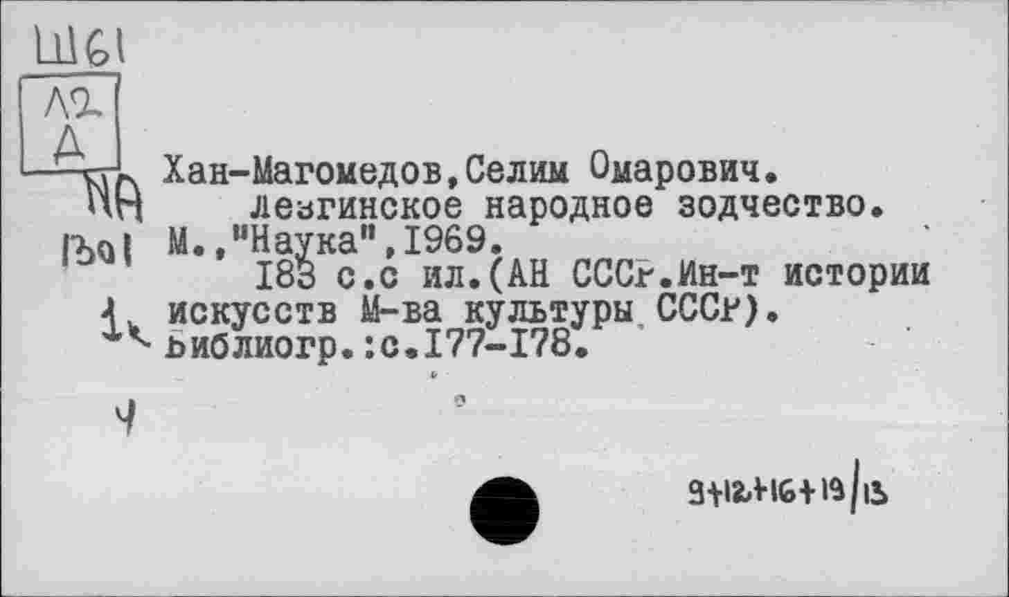 ﻿U1GI
лг
A
В
IbQl

Хан-Магомедов,Селим Омарович, лезгинское народное зодчество.
М.,“Наука",1969.
183 с.с ил.(АН СССР.Ин-т истории искусств М-ва культуры СССР), ьиблиогр.:с.177-178.
